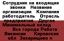 Сотрудник на входящие звонки › Название организации ­ Компания-работодатель › Отрасль предприятия ­ Другое › Минимальный оклад ­ 12 000 - Все города Работа » Вакансии   . Кировская обл.,Захарищево п.